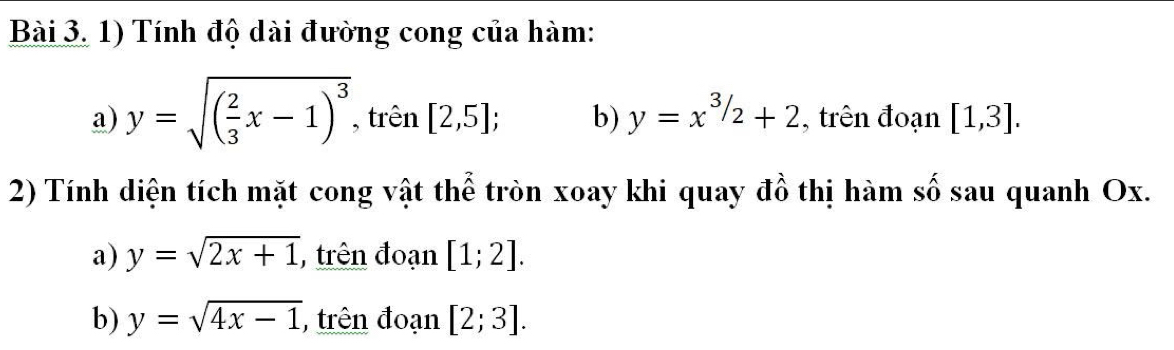 Tính độ dài đường cong của hàm:
a) y=sqrt((frac 2)3x-1)^3 , trên [2,5]; b) y=x^(3/2)+2 , trên đoạn [1,3]. 
2) Tính diện tích mặt cong vật thể tròn xoay khi quay đồ thị hàm số sau quanh Ox.
a) y=sqrt(2x+1) , trên đoạn [1;2].
b) y=sqrt(4x-1) , trên đoạn [2;3].