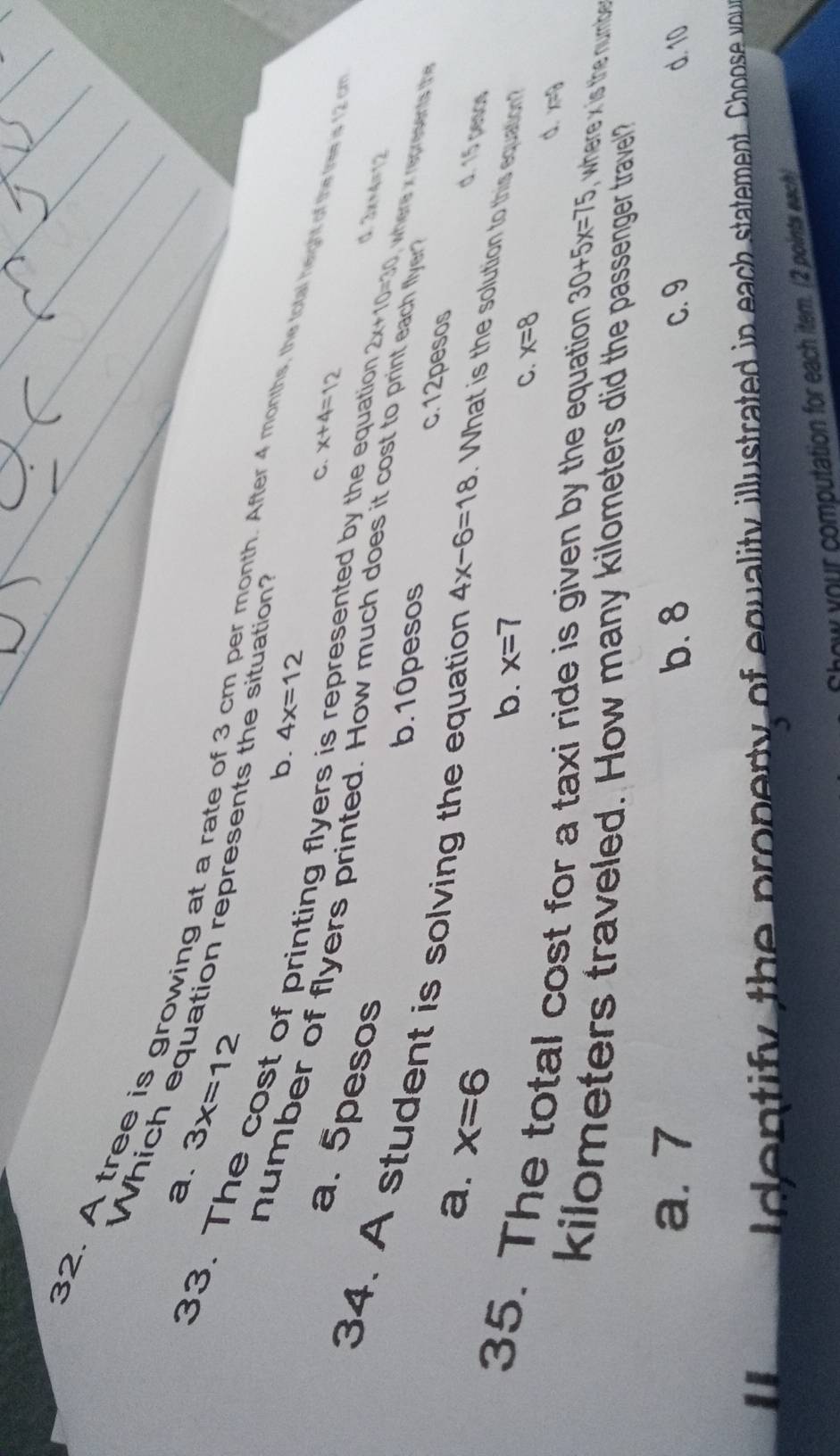 a. 3x=12
Which equation represents the situation?
32. A tree is growing at a rate of 3 cm per month. After 4 months, the total height of the Iree is 12
b. 4x=12
33. The cost of printing flyers is represented by the equation 2x+10=30 , where x represents the
C. x+4=12
a. 5pesos
number of flyers printed. How much does it cost to print each flyer
d 2x+4=sqrt(2)
b. 10pesos c. 12pesos
34. A student is solving the equation 4x-6=18 What is the solution to this equation?
a. x=6
d. 15 pesos
b. x=7
C. x=8
d. m
35. The total cost for a taxi ride is given by the equation 30+5x=75 , where x is the numbe 
kilometers traveled. How many kilometers did the passenger travel?
a. 7 b. 8 C. 9 d. 10
d e n tify the property of equality illustrated in each statement. Choose vyou
Chow your computation for each item. (2 points each)