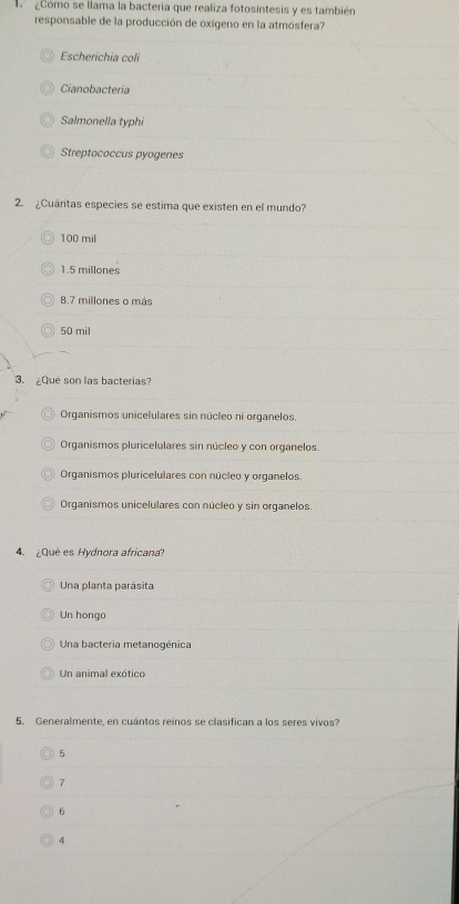 acomo se llama la bacteria que realiza fotosintesis y es también
responsable de la producción de oxígeno en la atmósfera?
Escherichia coli
Cianobacteria
Salmonella typhi
Streptococcus pyogenes
2. ¿Cuántas especies se estima que existen en el mundo?
100 mil
1.5 millones
8.7 millones o más
50 mil
3. ¿Qué son las bacterias?
Organismos unicelulares sin núcleo ni organelos.
Organismos pluricelulares sin núcleo y con organelos.
Organismos pluricelulares con núcleo y organelos.
Organismos unicelulares con núcleo y sin organelos.
4. ¿Qué es Hydnora africana?
Una planta parásita
Un hongo
Una bacteria metanogénica
Un animal exótico
5. Generalmente, en cuántos reinos se clasifican a los seres vivos?
5
1
6
4