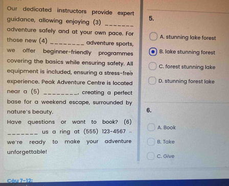 Our dedicated instructors provide expert
guidance, allowing enjoying (3) _5.
adventure safely and at your own pace. For A. stunning lake forest
those new (4) _adventure sports,
we offer beginner-friendly programmes B. lake stunning forest
covering the basics while ensuring safety. All C. forest stunning lake
equipment is included, ensuring a stress-free
experience. Peak Adventure Centre is located D. stunning forest lake
near a (5) _, creating a perfect
base for a weekend escape, surrounded by
nature's beauty.
6.
Have questions or want to book? (6)
_us a ring at (555) 123-4567 A. Book
we're ready to make your adventure B. Take
unforgettable! C. Give
Câu 7-12: