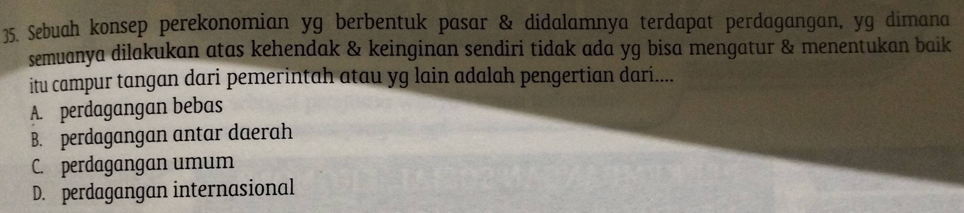 Sebuah konsep perekonomian yg berbentuk pasar & didalamnya terdapat perdagangan, yg dimana
semuanya dilakukan atas kehendak & keinginan sendiri tidak ada yg bisa mengatur & menentukan baik
itu campur tangan dari pemerintah atau yg lain adalah pengertian dari....
A. perdagangan bebas
B. perdagangan antar daerah
C. perdagangan umum
D. perdagangan internasional