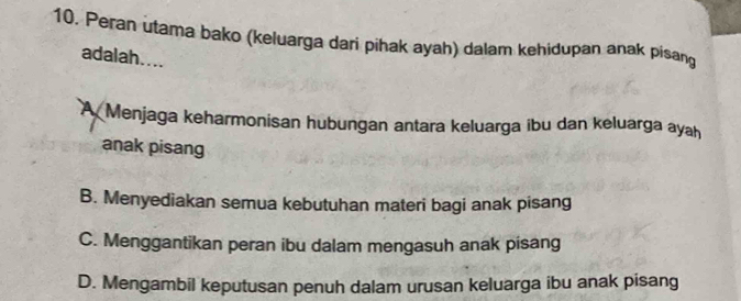 Peran utama bako (keluarga dari pihak ayah) dalam kehidupan anak pisang
adalah....
A Menjaga keharmonisan hubungan antara keluarga ibu dan keluarga ayah
anak pisang
B. Menyediakan semua kebutuhan materi bagi anak pisang
C. Menggantikan peran ibu dalam mengasuh anak pisang
D. Mengambil keputusan penuh dalam urusan keluarga ibu anak pisang