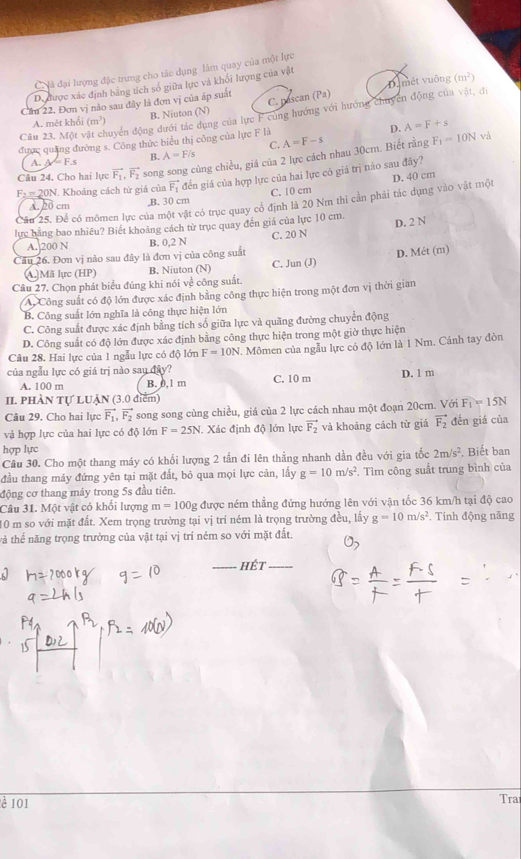 C à đại lượng đặc trưng cho tác dụng làm quay của một lực
D. được xác định bằng tích số giữa lực và khối lượng của vật
C. pascan (Pa) D. mét vuông (m^2)
Cầu 22. Đơn vị nào sau đây là đơn vị của áp suất
Câu 23. Một vật chuyển động dưới tác dụng của lực F cùng hướng với hướng chuyển động của vật, đ
A. mét khối (m^3) B. Niuton (N)
D. A=F+s
C. A=F-s
được quảng đường s. Công thức biểu thị công của lực F là
B. A=F/s F_1=10N và
Câu 24. Cho hai lực vector F_1,vector F_2 song song cùng chiều, giá của 2 lực cách nhau 30cm. Biết rằng
A. A = F.s
D. 40 cm
F_2= 20N. Khoảng cách từ giá của vector F_1 đến giá của hợp lực của hai lực có giá trị nào sau đây?
A.20 cm B. 30 cm C. 10 cm
Câu 25. Để có mômen lực của một vật có trục quay cổ định là 20 Nm thì cần phải tác dụng vào vật một
D. 2 N
lực bằng bao nhiêu? Biết khoảng cách từ trục quay đến giá của lực 10 cm.
A.]200 N B. 0,2 N C. 20 N
Cầu 26. Đơn vị nào sau đây là đơn vị của công suất
D. Mét (m)
A. Mã lực (HP) B. Niuton (N) C. Jun (J)
Câu 27. Chọn phát biểu đúng khi nói về công suất.
A Công suất có độ lớn được xác định bằng công thực hiện trong một đơn vị thời gian
B. Công suất lớn nghĩa là công thực hiện lớn
C. Công suất được xác định bằng tích số giữa lực và quãng đường chuyển động
D. Công suất có độ lớn được xác định bằng công thực hiện trong một giờ thực hiện
Câu 28. Hai lực của 1 ngẫu lực có độ lớn F=10N. Mômen của ngẫu lực có độ lớn là 1 Nm. Cánh tay đòn
của ngẫu lực có giá trị nào say đây?
A. 100 m B. 0,1 m C. 10 m D. 1 m
II. PHÀN Tự LUẠN (3.0 điểm)
Câu 29. Cho hai lực vector F_1,vector F_2 song song cùng chiều, giá của 2 lực cách nhau một đoạn 20cm. Với F_1=15N
và hợp lực của hai lực có độ lớn F=25N J. Xác định độ lớn lực vector F_2 và khoảng cách từ giá vector F_2 đến giá của
hợp lực
Câu 30. Cho một thang máy có khối lượng 2 tấn đi lên thẳng nhanh dần đều với gia tốc 2m/s^2. Biết ban
đầu thang máy đứng yên tại mặt đất, bỏ qua mọi lực cản, lấy g=10m/s^2 F. Tìm công suất trung bình của
động cơ thang máy trong 5s đầu tiên.
Câu 31. Một vật có khối lượng m=100g được ném thẳng đứng hướng lên với vận tốc 36 km/h tại độ cao
10 m so với mặt đất. Xem trọng trường tại vị trí ném là trọng trường đều, lấy g=10m/s^2. Tính động năng
và thế năng trọng trường của vật tại vị trí ném so với mặt đất.
_hÉt_
è 101 Tra
