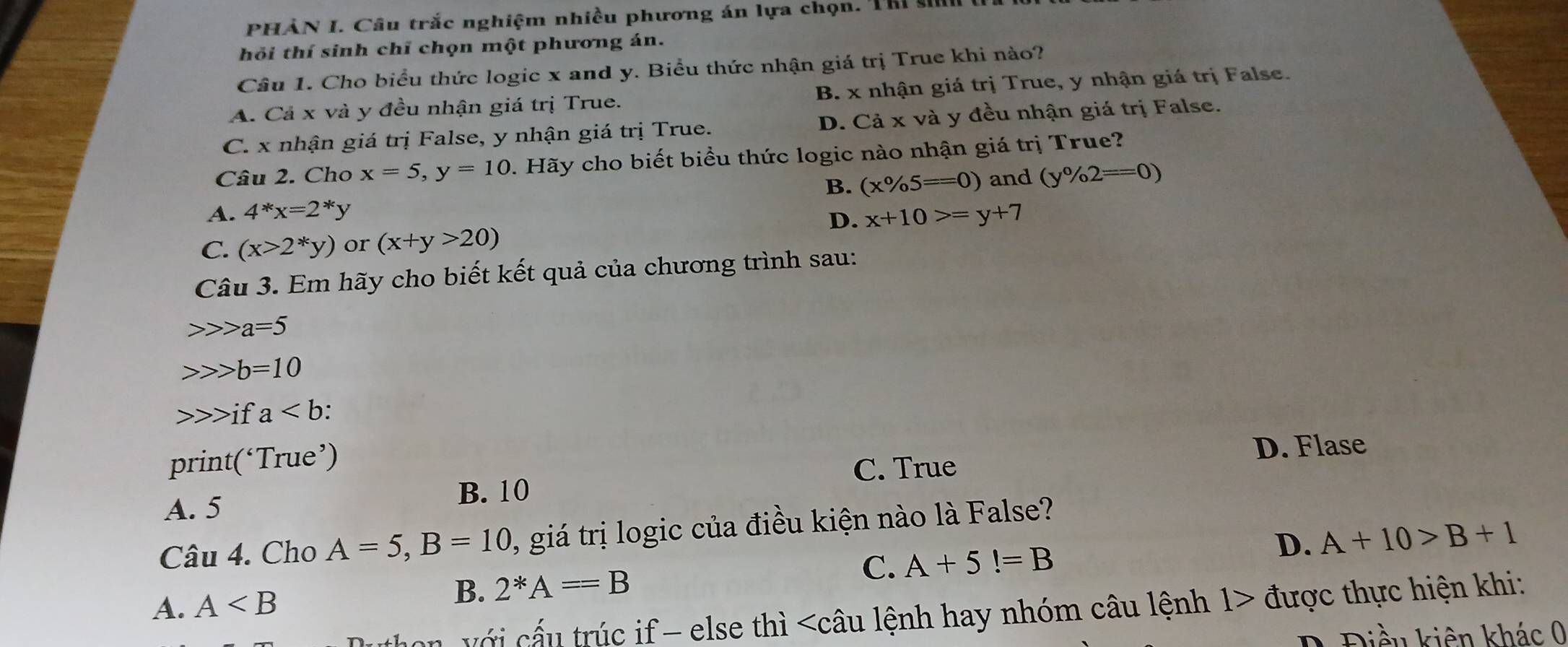 PHẢN I. Câu trắc nghiệm nhiều phương án lựa chọn. Thi si
hỏi thí sinh chỉ chọn một phương án.
Câu 1. Cho biểu thức logic x and y. Biểu thức nhận giá trị True khi nào?
A. Cả x và y đều nhận giá trị True. B. x nhận giá trị True, y nhận giá trị False.
C. x nhận giá trị False, y nhận giá trị True. D. Cả x và y đều nhận giá trị False.
Câu 2. Cho x=5, y=10 1. Hãy cho biết biểu thức logic nào nhận giá trị True?
B. (x% 5==0) and (y% 2==0)
A. 4^*x=2^*y x+10>=y+7
D.
C. (x>2^*y) or (x+y>20)
Câu 3. Em hãy cho biết kết quả của chương trình sau:
a=5
b=10
if a.
print(‘True’)
C. True D. Flase
B. 10
A. 5
Câu 4. Cho A=5, B=10 1, giá trị logic của điều kiện nào là False?
A. A B. 2^*A==B C. A+5!=B D. A+10>B+1
on v ới cấu trúc if - else thì được thực hiện khi:
D Điều kiên khác 0