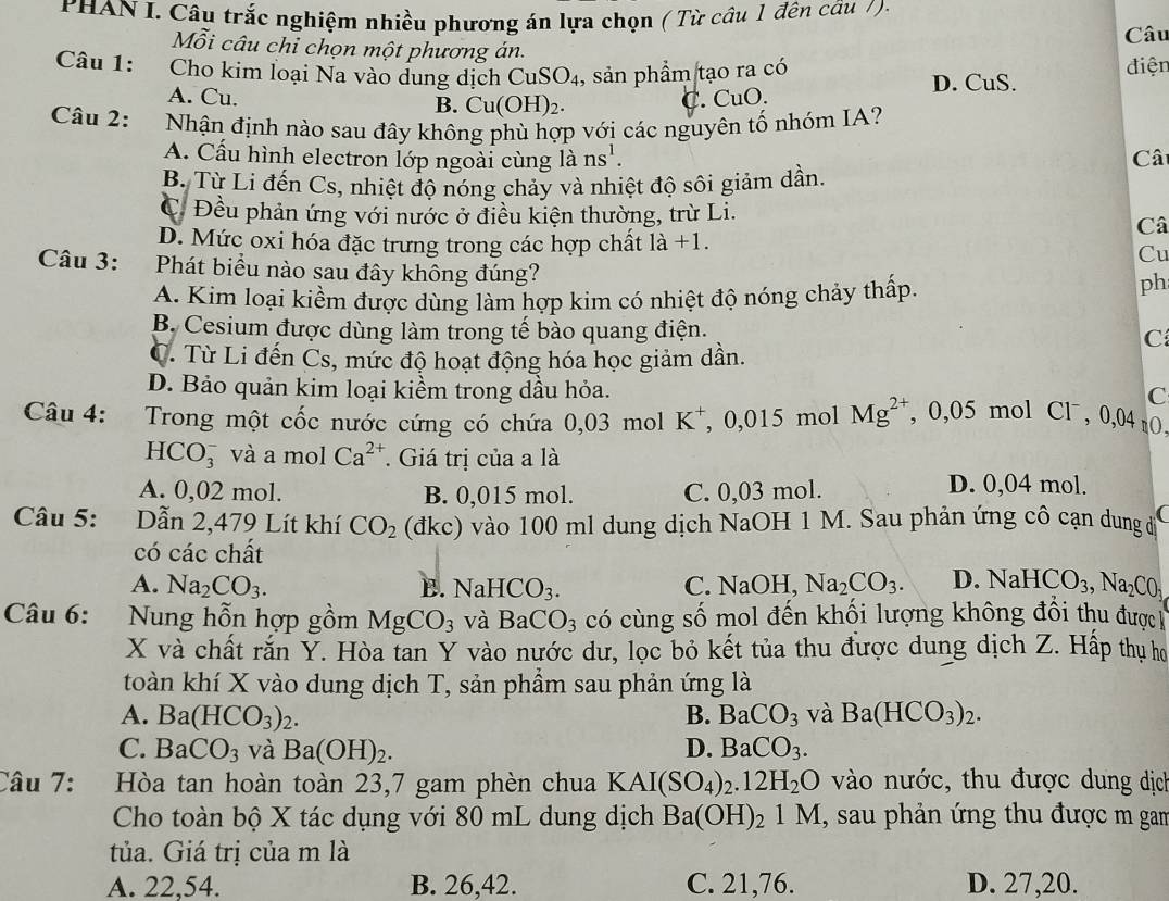 PHAN I. Câu trắc nghiệm nhiều phương án lựa chọn ( Từ câu 1 đên câu /).
Câu
Mỗi câu chỉ chọn một phương án.
Câu 1: Cho kim loại Na vào dung dịch CuSO_4 , sản phẩm tạo ra có điện
D. CuS.
A. Cu. B. Cu(OH)_2.
C. CuO.
Câu 2: Nhận định nào sau đây không phù hợp với các nguyên tố nhóm IA?
A. Cấu hình electron lớp ngoài cùng là ns'.
Câ
B. Từ Li đến Cs, nhiệt độ nóng chảy và nhiệt độ sôi giảm dần.
C. Đều phản ứng với nước ở điều kiện thường, trừ Li.
Câ
D. Mức oxi hóa đặc trưng trong các hợp chất là +1.
Cu
Câu 3: :Phát biểu nào sau đây không đúng?
A. Kim loại kiềm được dùng làm hợp kim có nhiệt độ nóng chảy thấp.
ph
B. Cesium được dùng làm trong tế bào quang điện. C
C. Từ Li đến Cs, mức độ hoạt động hóa học giảm dần.
D. Bảo quản kim loại kiềm trong dầu hỏa.
C
Câu 4: :  Trong một cốc nước cứng có chứa 0 03molK^+ , 0,015 mol Mg^(2+) , 0,05 mol Cl , 0,04 tO,
HCO_3^(- và a mol Ca^2+). Giá trị của a là
A. 0,02 mol. B. 0,015 mol. C. 0,03 mol.
D. 0,04 mol.
Câu 5: Dẫn 2,479 Lít khí CO_2 (đkc) vào 100 ml dung dịch NaOH 1 M. Sau phản ứng cô cạn dung đ C
có các chất
A. Na_2CO_3. B. NaHCO_3. C. NaOH Na_2CO_3. D. NaHCO_3,Na_2CO_1
Câu 6: : Nung hỗn hợp gồm MgCO_3 và BaCO_3 có cùng số mol đến khối lượng không đổi thu được 
X và chất rắn Y. Hòa tan Y vào nước dư, lọc bỏ kết tủa thu được dung dịch Z. Hấp thu họ
toàn khí X vào dung dịch T, sản phẩm sau phản ứng là
A. Ba(HCO_3)_2. B. BaCO_3 và Ba(HCO_3)_2.
C. BaCO_3 và Ba(OH)_2. D. BaCO_3.
Câu 7: Hòa tan hoàn toàn 23,7 gam phèn chua KAI(SO_4)_2.12H_2O vào nước, thu được dung dịch
Cho toàn bộ X tác dụng với 80 mL dung dịch Ba(OH)_21M , sau phản ứng thu được m gam
tủa. Giá trị của m là
A. 22,54. B. 26,42. C. 21,76. D. 27,20.