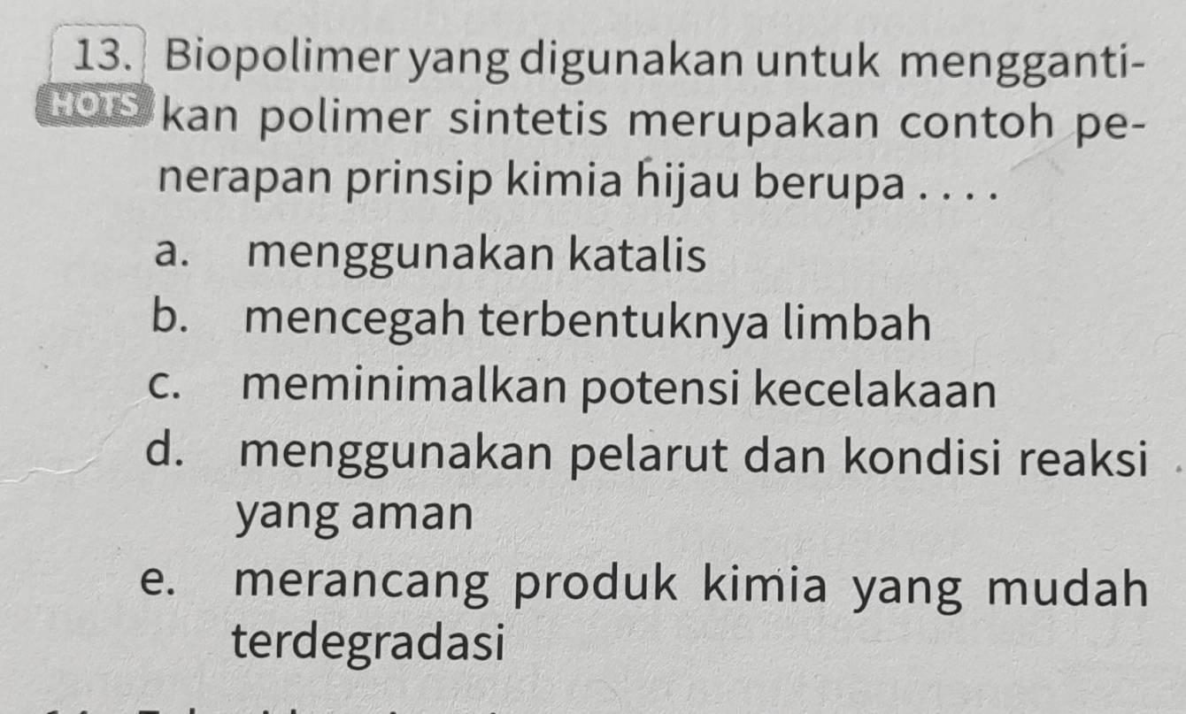 Biopolimer yang digunakan untuk mengganti-
Hous kan polimer sintetis merupakan contoh pe-
nerapan prinsip kimia hijau berupa . . . .
a. menggunakan katalis
b. mencegah terbentuknya limbah
c. meminimalkan potensi kecelakaan
d. menggunakan pelarut dan kondisi reaksi
yang aman
e. merancang produk kimia yang mudah
terdegradasi