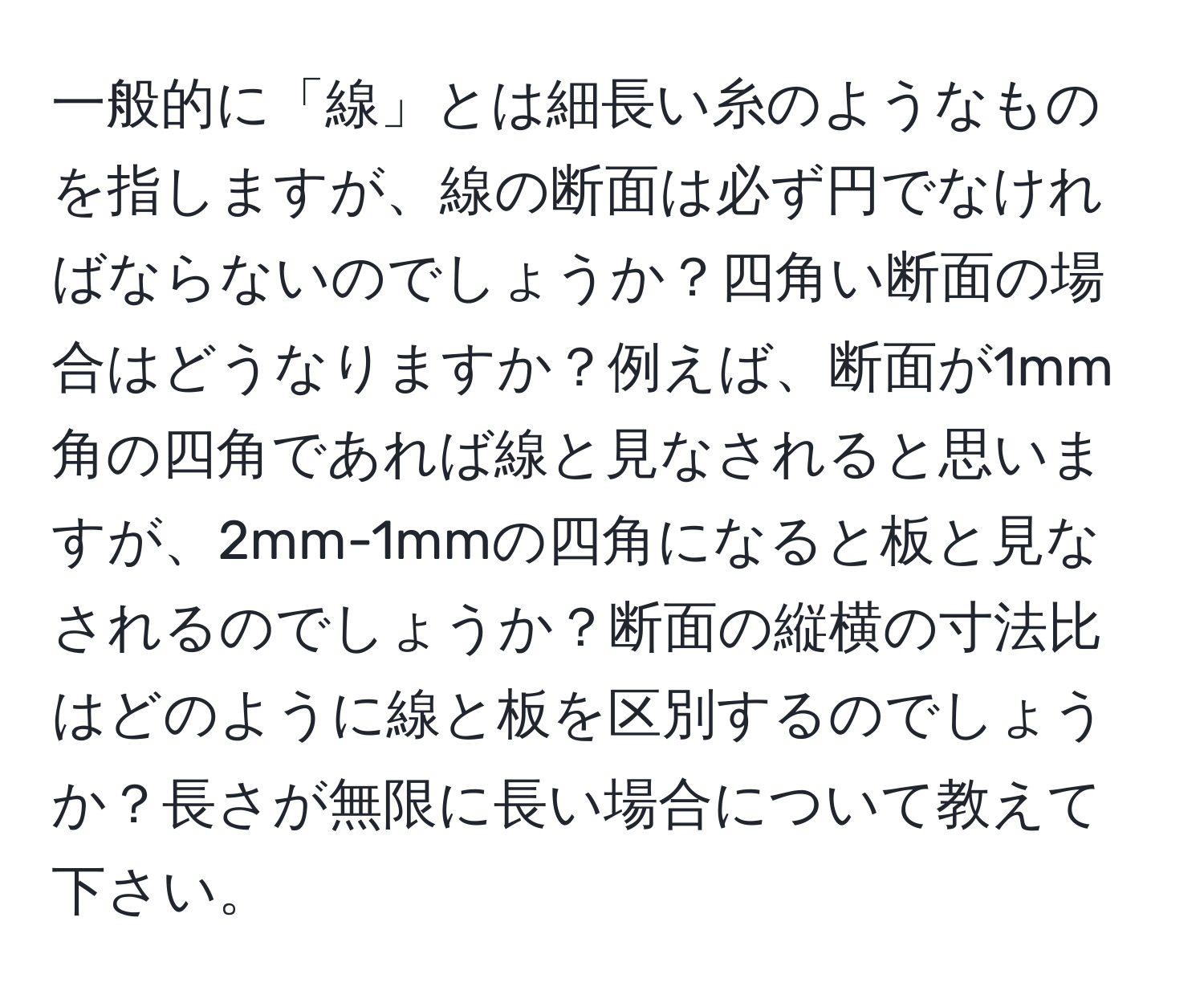 一般的に「線」とは細長い糸のようなものを指しますが、線の断面は必ず円でなければならないのでしょうか？四角い断面の場合はどうなりますか？例えば、断面が1mm角の四角であれば線と見なされると思いますが、2mm-1mmの四角になると板と見なされるのでしょうか？断面の縦横の寸法比はどのように線と板を区別するのでしょうか？長さが無限に長い場合について教えて下さい。