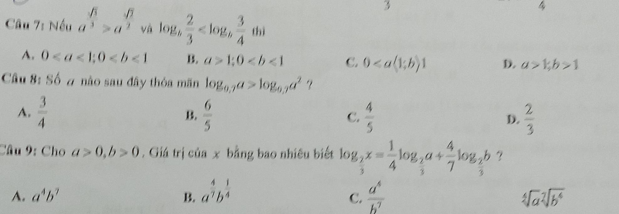 B sqrt(7)
3
Câu 7: Nếu a^3>a^2 và log _h 2/3 
A. 0; 0 B. a>1;0 C. 0
D. a>1;b>1
Câu 8: Số # nào sau đây thỏa mãn log _0.7a>log _0.7a^2
A.  3/4 
B.  6/5   4/5  D.  2/3 
C.
Câu 9: Cho a>0, b>0. Giá trị của x bằng bao nhiêu biết log _ 2/3 x= 1/4 log _ 2/3 a+ 4/7 log _ 2/3 b ?
A. a^4b^7 B. a^(frac 4)7b^(frac 1)4  a^4/b^7 
C.
sqrt[4](a)sqrt[7](b^4)