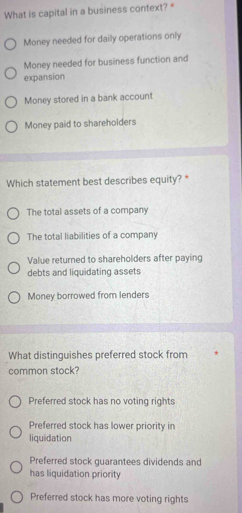 What is capital in a business context? *
Money needed for daily operations only
Money needed for business function and
expansion
Money stored in a bank account
Money paid to shareholders
Which statement best describes equity? *
The total assets of a company
The total liabilities of a company
Value returned to shareholders after paying
debts and liquidating assets
Money borrowed from lenders
What distinguishes preferred stock from *
common stock?
Preferred stock has no voting rights
Preferred stock has lower priority in
liquidation
Preferred stock guarantees dividends and
has liquidation priority
Preferred stock has more voting rights