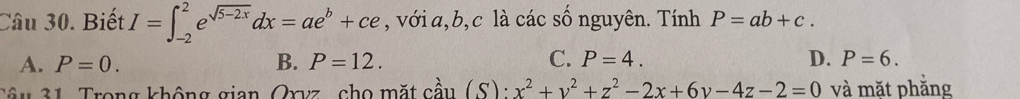 Biết I=∈t _(-2)^2e^(sqrt(5-2x))dx=ae^b+ce , với a, b,c là các số nguyên. Tính P=ab+c.
A. P=0. B. P=12. C. P=4. D. P=6. 
Tâu 31. Trong không gian, Oxvz, cho mặt cầu (S):x^2+y^2+z^2-2x+6y-4z-2=0 và mặt phẳng