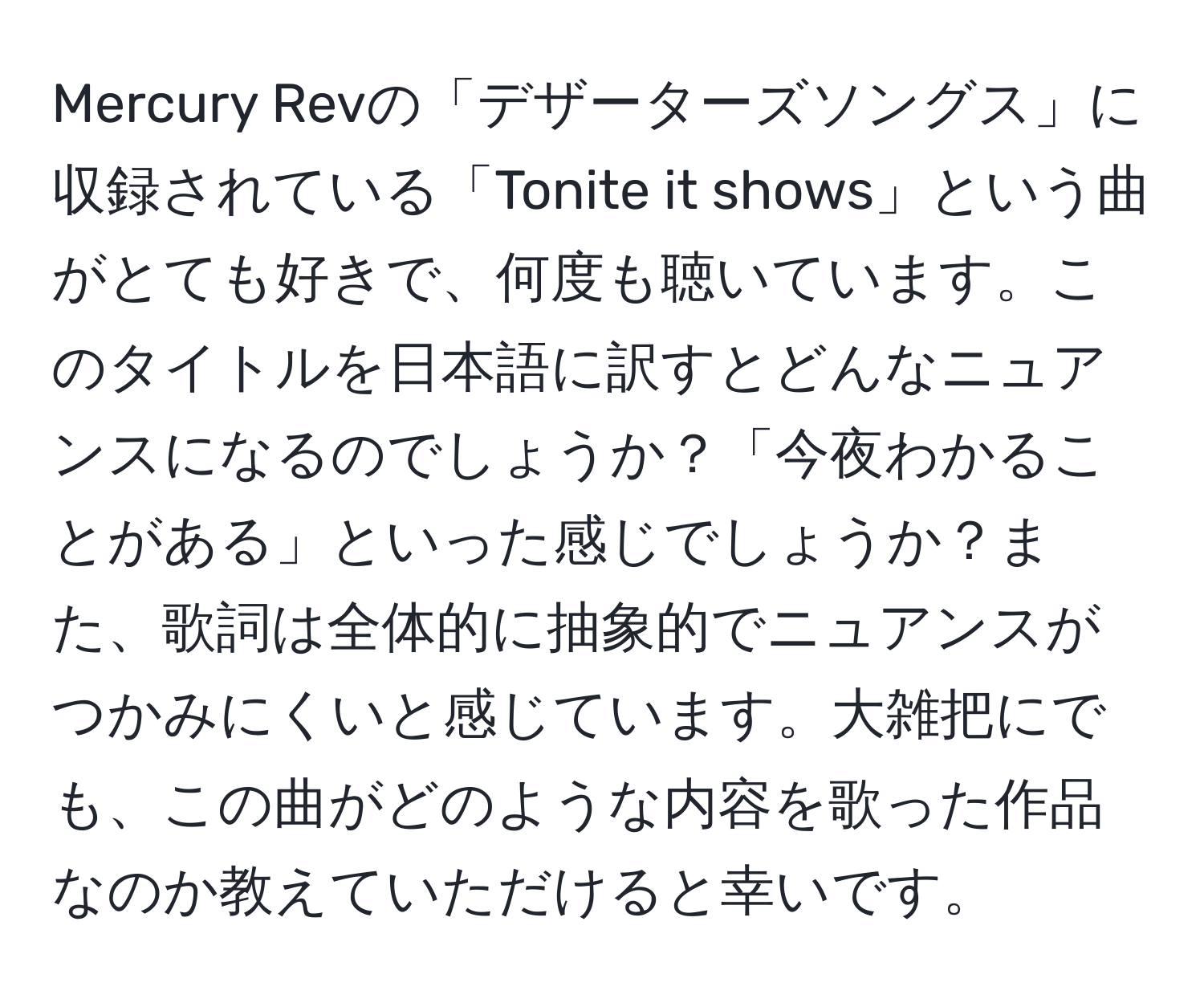 Mercury Revの「デザーターズソングス」に収録されている「Tonite it shows」という曲がとても好きで、何度も聴いています。このタイトルを日本語に訳すとどんなニュアンスになるのでしょうか？「今夜わかることがある」といった感じでしょうか？また、歌詞は全体的に抽象的でニュアンスがつかみにくいと感じています。大雑把にでも、この曲がどのような内容を歌った作品なのか教えていただけると幸いです。