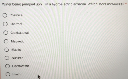 Water being pumped uphill in a hydroelectric scheme. Which store increases? *
Chemical
Thermal
Gravitational
Magnetic
Elastic
Nuclear
Electrostatic
Kinetic