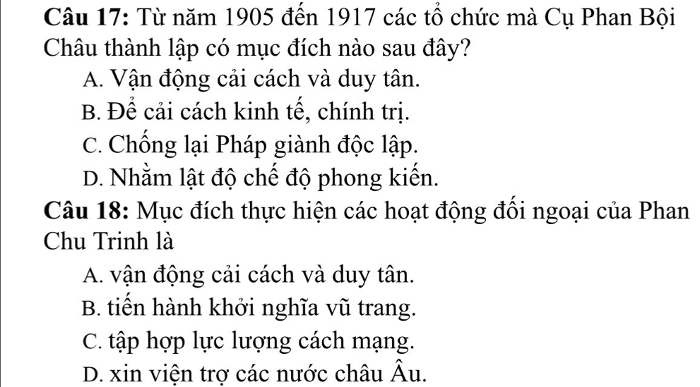 Từ năm 1905 đến 1917 các tổ chức mà Cụ Phan Bội
Châu thành lập có mục đích nào sau đây?
A. Vận động cải cách và duy tân.
B. Để cải cách kinh tế, chính trị.
C. Chống lại Pháp giành độc lập.
D. Nhằm lật độ chế độ phong kiển.
Câu 18: Mục đích thực hiện các hoạt động đồi ngoại của Phan
Chu Trinh là
A. vận động cải cách và duy tân.
B. tiến hành khởi nghĩa vũ trang.
C. tập hợp lực lượng cách mạng.
D. xin viện trợ các nước châu Âu.