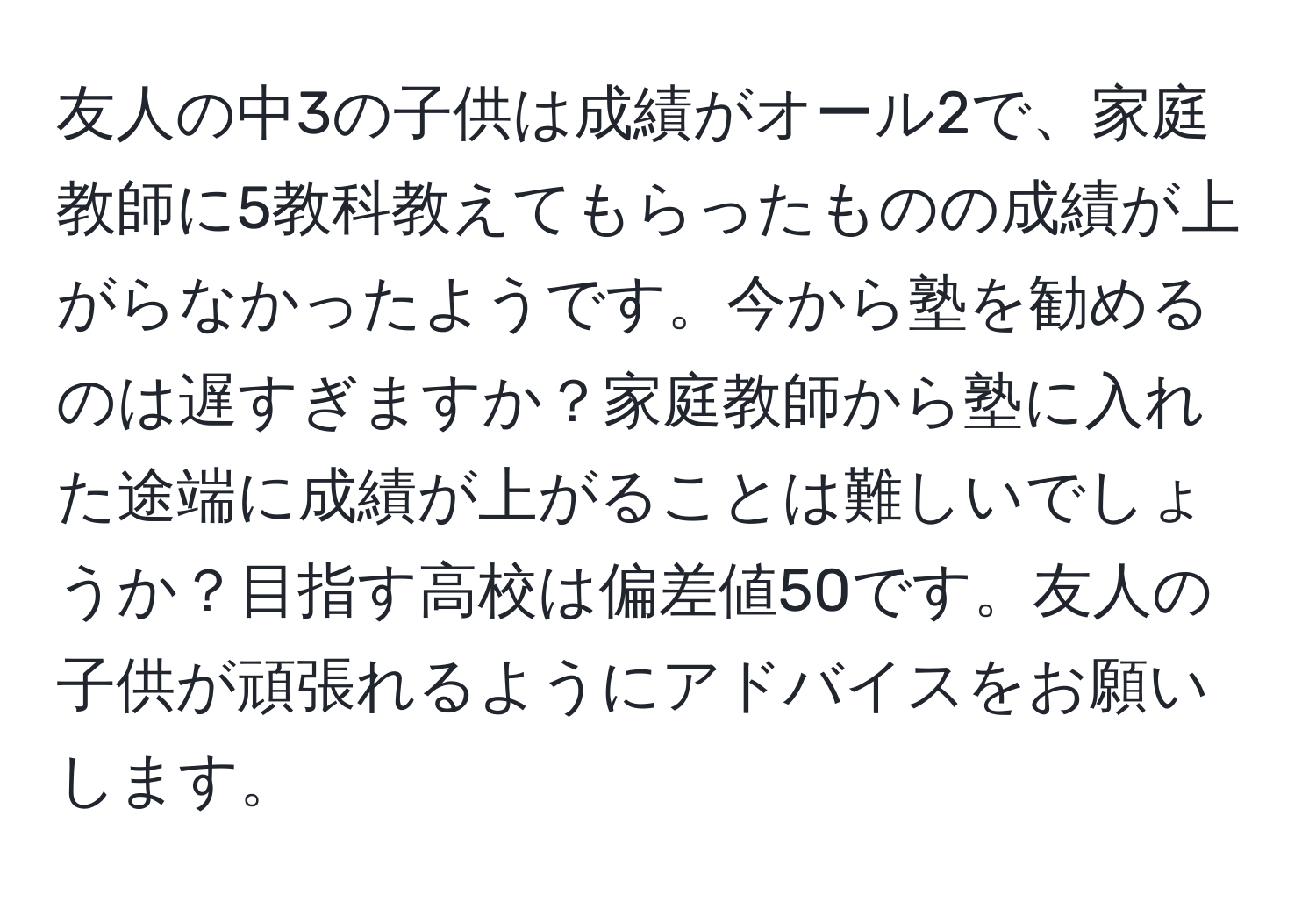 友人の中3の子供は成績がオール2で、家庭教師に5教科教えてもらったものの成績が上がらなかったようです。今から塾を勧めるのは遅すぎますか？家庭教師から塾に入れた途端に成績が上がることは難しいでしょうか？目指す高校は偏差値50です。友人の子供が頑張れるようにアドバイスをお願いします。