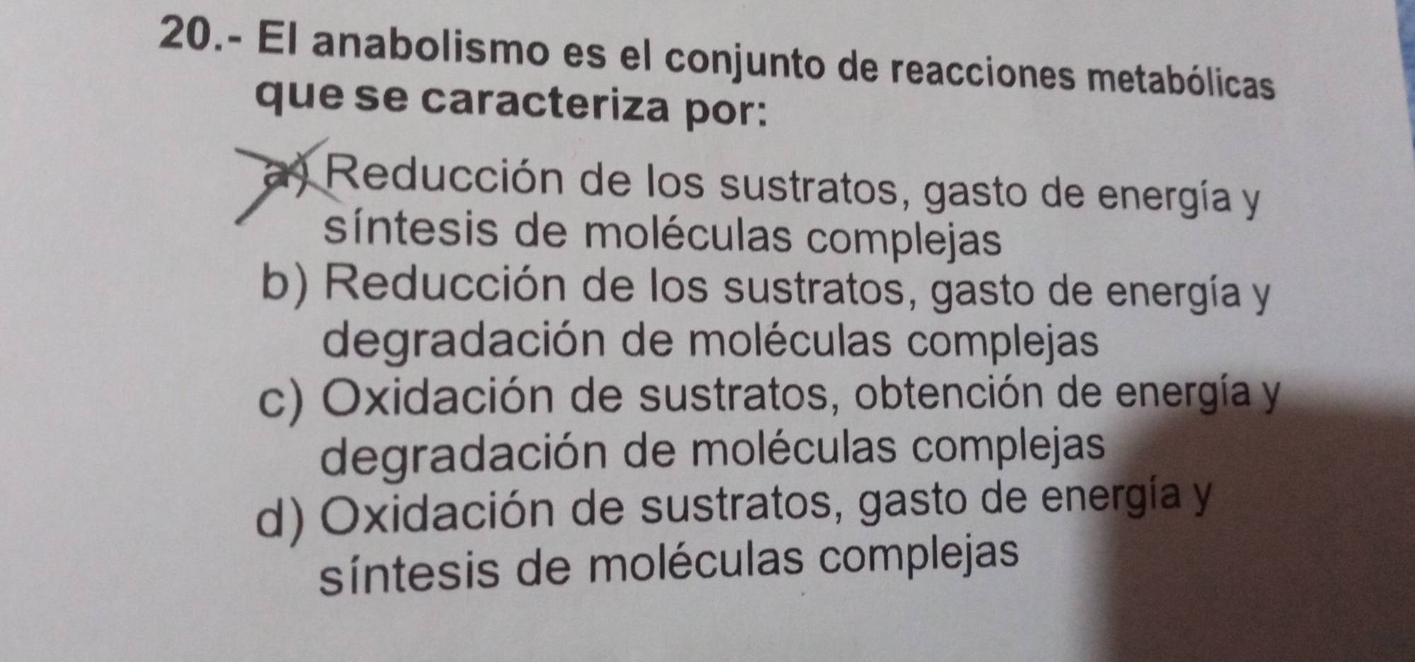 20.- El anabolismo es el conjunto de reacciones metabólicas
que se caracteriza por:
a) Reducción de los sustratos, gasto de energía y
síntesis de moléculas complejas
b) Reducción de los sustratos, gasto de energía y
degradación de moléculas complejas
c) Oxidación de sustratos, obtención de energía y
degradación de moléculas complejas
d) Oxidación de sustratos, gasto de energía y
síntesis de moléculas complejas