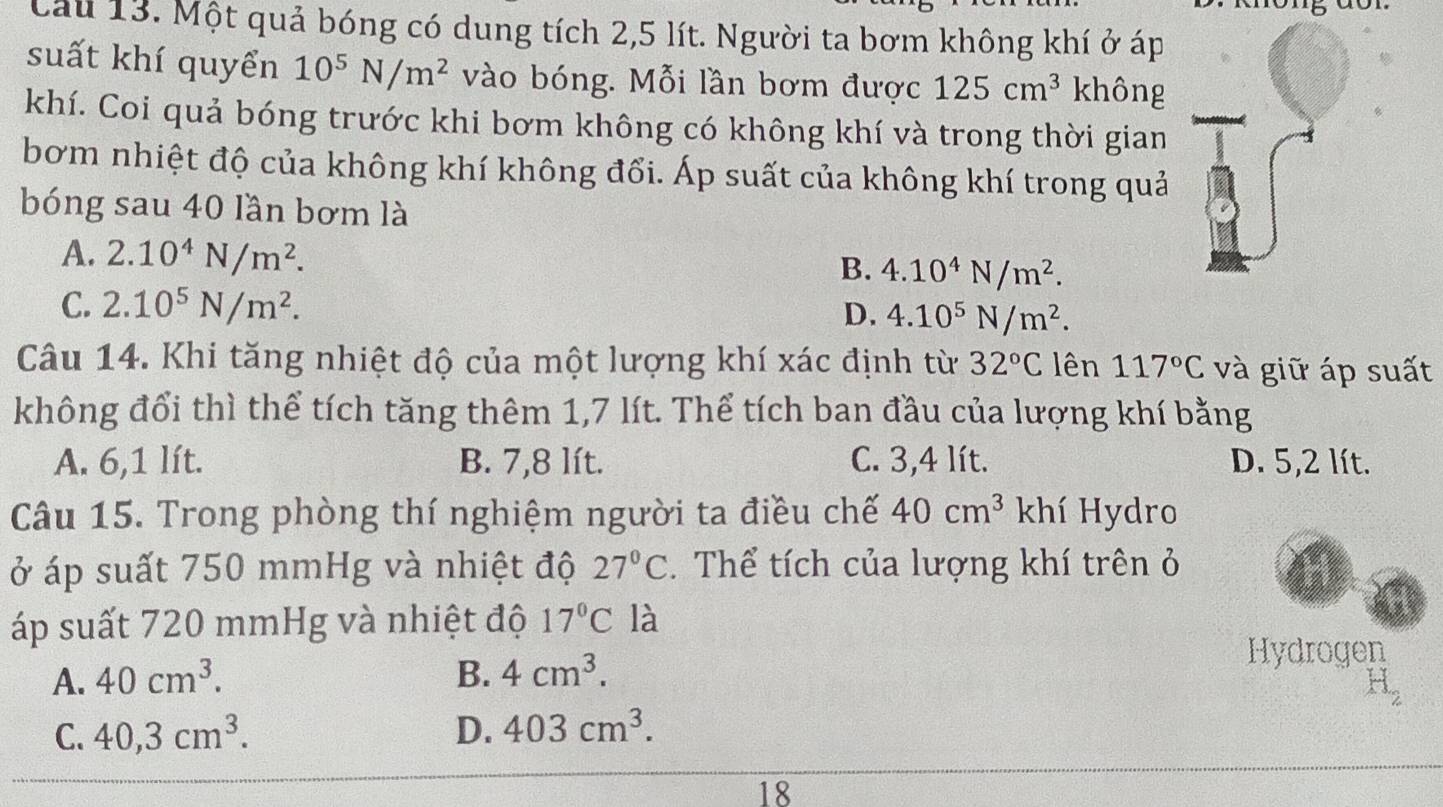 Cau 13. Một quả bóng có dung tích 2,5 lít. Người ta bơm không khí ở áp
suất khí quyển 10^5N/m^2 vào bóng. Mỗi lần bơm được 125cm^3 không
khí. Coi quả bóng trước khi bơm không có không khí và trong thời gian
bơm nhiệt độ của không khí không đổi. Áp suất của không khí trong quả
bóng sau 40 lần bơm là
A. 2.10^4N/m^2.
B. 4.10^4N/m^2.
C. 2.10^5N/m^2. D. 4.10^5N/m^2. 
Câu 14. Khi tăng nhiệt độ của một lượng khí xác định từ 32°C lên 117°C và giữ áp suất
không đổi thì thể tích tăng thêm 1,7 lít. Thể tích ban đầu của lượng khí bằng
A. 6,1 lít. B. 7,8 lít. C. 3,4 lít. D. 5,2 lít.
Câu 15. Trong phòng thí nghiệm người ta điều chế 40cm^3 khí Hydro
ở áp suất 750 mmHg và nhiệt độ 27°C. Thể tích của lượng khí trên ở
áp suất 720 mmHg và nhiệt độ 17°C là
A. 40cm^3. B. 4cm^3. 
Hydrogen
C. 40, 3cm^3. D. 403cm^3. 
18