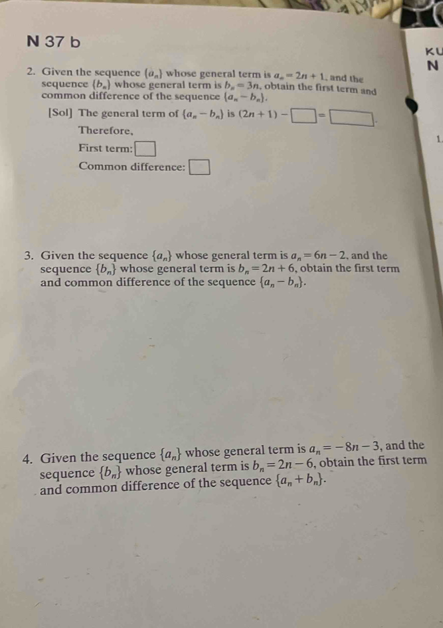 KU 
N 
2. Given the sequence  a_n whose general term is a_n=2n+1 , and the 
sequence  b_n whose general term is b_n=3n , obtain the first term and 
common difference of the sequence  a_n-b_n. 
[Sol] The general term of  a_n-b_n is (2n+1)-□ =□. 
Therefore, 
1. 
First term: □ 
Common difference: □ 
3. Given the sequence  a_n whose general term is a_n=6n-2 , and the 
sequence  b_n whose general term is b_n=2n+6 , obtain the first term 
and common difference of the sequence  a_n-b_n. 
4. Given the sequence  a_n whose general term is a_n=-8n-3 , and the 
sequence  b_n whose general term is b_n=2n-6 , obtain the first term 
and common difference of the sequence  a_n+b_n.