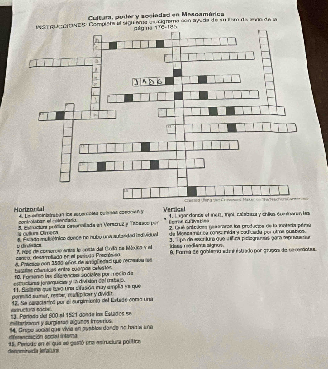 Cultura, poder y sociedad en Mesoamérica 
INSTRUCCIONES: Complete el siguiente crucigrama con ayuda de su libro de texto de la 
Horizontal Vertical 
4. Lo administraban los sacerdotes quienes conocian y 1. Lugar donde el maíz, frijol, calabaza y chiles dominaron las 
controlaban el calendario. 
5. Estructura política desarrollada en Veracruz y Tabasco por tlerras cultivables. 
la cullura Olmeca. 2. Qué prácticas generaron los productos de la materia prima 
6. Estado multiétnico donde no hubo una autoridad individual de Mesoamérica consumida y codiciada por otros pueblos. 
3. Tipo de escritura que utiliza pictogramas para representar 
o dinástica, 
7. Red de comercio entre la costa del Golfo de México y el ideas mediante signos. 
centro, desarrollado en el periodo Preclásico. 9, Forma de goblerno administrado por grupos de sacerdotes. 
8. Practica con 3500 años de antigüedad que recreaba las 
batallas cósmicas entre cuerpos celestes 
10. Fomento las diferencias sociales por medio de 
estructuras jerarquicas y la división del trabajo. 
11. Sistema que tuvo una difusión muy amplia ya que 
permitió sumar, restar, multiplicar y dividir. 
12. Se caracterizó por el surgimiento del Estado como una 
estructura social. 
13. Penodo del 900 al 1521 donde los Estados se 
militarizaron y surgleron algunos imperios. 
14. Grupo social que vivia en pueblos donde no había una 
diferenciación social interna. 
15. Periodo en el que se gestó una estructura política 
denominada jefatura.