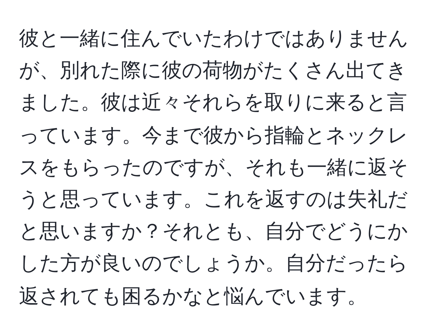 彼と一緒に住んでいたわけではありませんが、別れた際に彼の荷物がたくさん出てきました。彼は近々それらを取りに来ると言っています。今まで彼から指輪とネックレスをもらったのですが、それも一緒に返そうと思っています。これを返すのは失礼だと思いますか？それとも、自分でどうにかした方が良いのでしょうか。自分だったら返されても困るかなと悩んでいます。