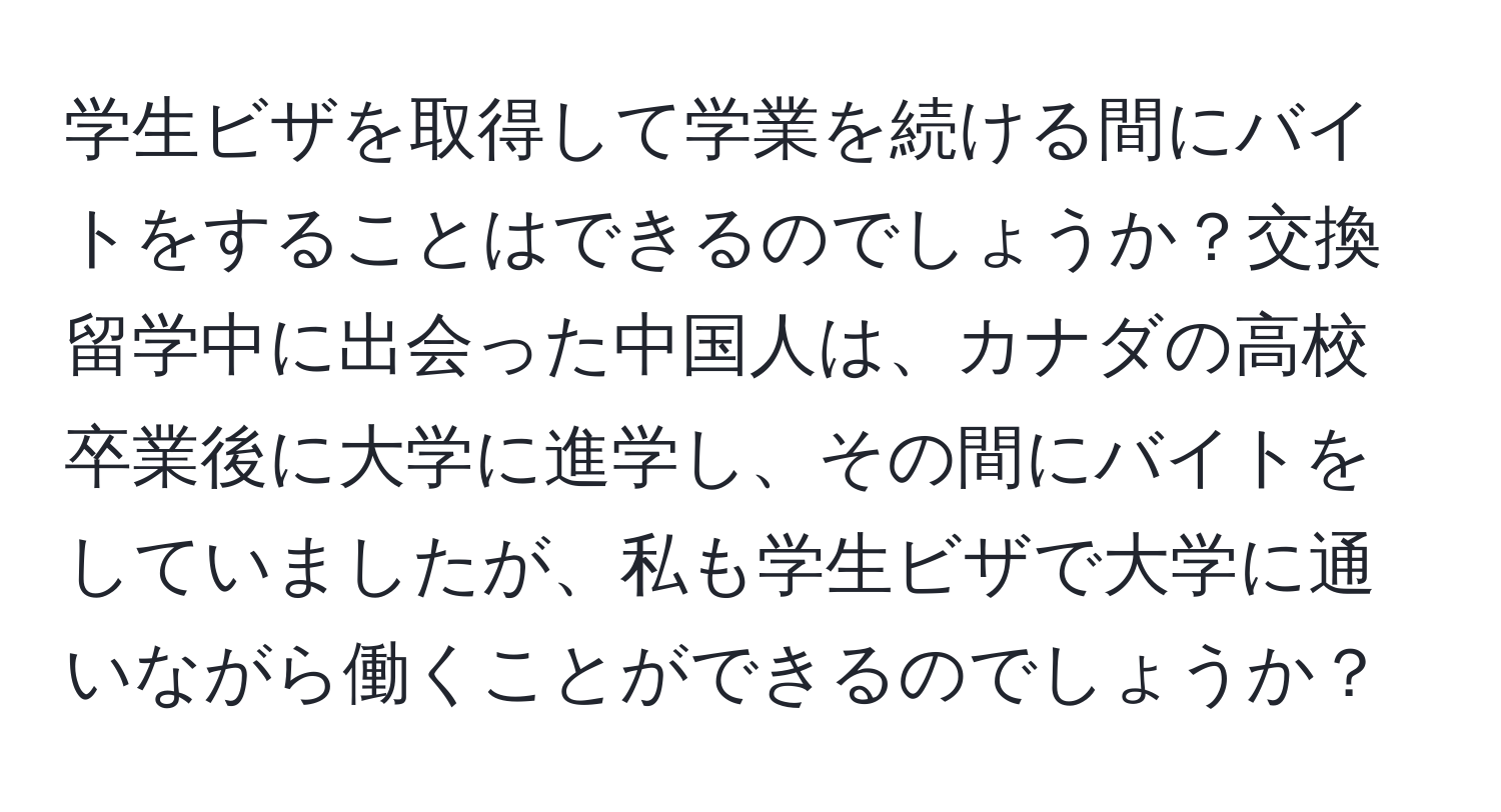 学生ビザを取得して学業を続ける間にバイトをすることはできるのでしょうか？交換留学中に出会った中国人は、カナダの高校卒業後に大学に進学し、その間にバイトをしていましたが、私も学生ビザで大学に通いながら働くことができるのでしょうか？