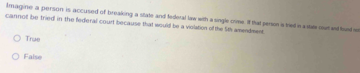 Imagine a person is accused of breaking a state and federal law with a single crime. If that person is tried in a state court and found not
cannot be tried in the federal court because that would be a violation of the 5th amendment.
True
False