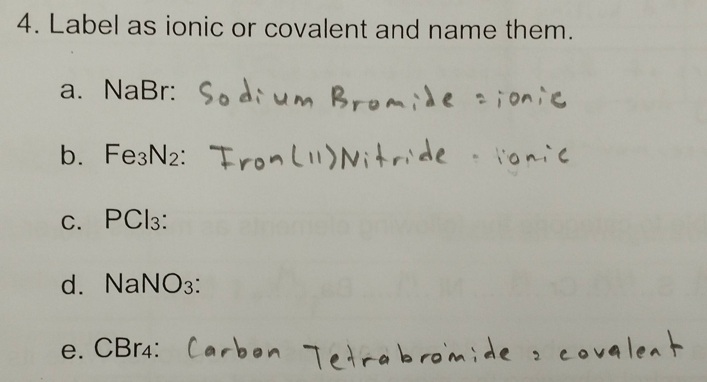 Label as ionic or covalent and name them. 
a. NaBr : 
b. Fe₃N₂ : 
c. PCl₃ : 
d. NaNO₃ : 
e. CBr₄ :