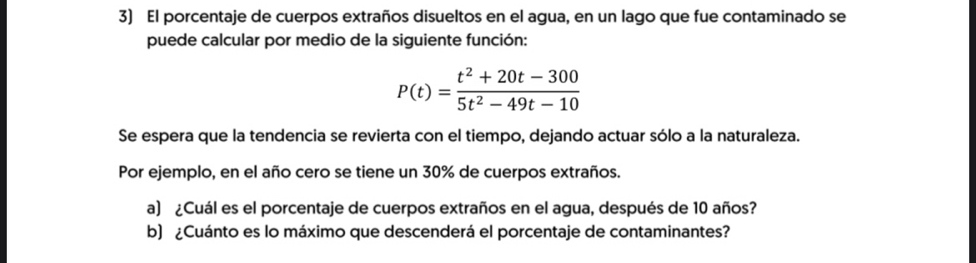 El porcentaje de cuerpos extraños disueltos en el agua, en un lago que fue contaminado se 
puede calcular por medio de la siguiente función:
P(t)= (t^2+20t-300)/5t^2-49t-10 
Se espera que la tendencia se revierta con el tiempo, dejando actuar sólo a la naturaleza. 
Por ejemplo, en el año cero se tiene un 30% de cuerpos extraños. 
a) ¿Cuál es el porcentaje de cuerpos extraños en el agua, después de 10 años? 
b) ¿Cuánto es lo máximo que descenderá el porcentaje de contaminantes?