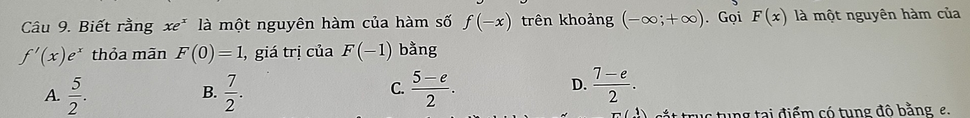 Biết rằng xe^x là một nguyên hàm của hàm số f(-x) trên khoảng (-∈fty ;+∈fty ). Gọi F(x) là một nguyên hàm của
f'(x)e^x thỏa mãn F(0)=1 , giá trị của F(-1) bằng
A.  5/2 .  7/2 . 
B.
D.
C.  (5-e)/2 .  (7-e)/2 . 
sắt truc tung tại điểm có tung đô bằng e.