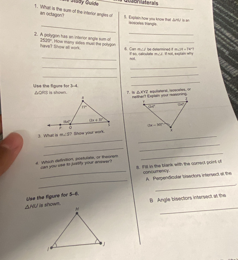 he Study Guide a Quadrilaterals
1. What is the sum of the interior angles of 5. Explain how you know that △ HIJ is an
an octagon?
_
isosceles triangle.
_
2. A polygon has an interior angle sum of
2520°. How many sides must the polygon _ m∠ H=74°?
have? Show all work. 6. Can m∠ J be determined if
_
If so, calculate m∠ J. If not, explain why
not.
_
_
_
_
Use the figure for 3-4.
_
△ QRS is shown. 7. Is △ XYZ equilateral, isosceles, or
3. What is m∠ S ? Show your work.
_
_
_
_
4. Which definition, postulate, or theorem
_
can you use to justify your answer?
8. Fill in the blank with the correct point of
_concurrency.
_
A Perpendicular bisectors intersect at the
_
.
Use the figure for 5-6.
B Angle bisectors intersect at the
_
△ HIJ