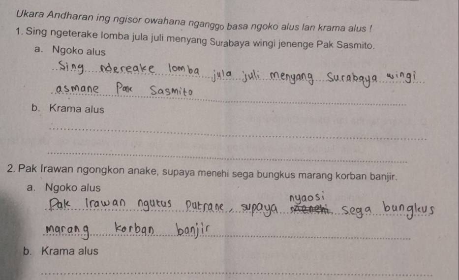 Ukara Andharan ing ngisor owahana nganggo basa ngoko alus lan krama alus ! 
1. Sing ngeterake Iomba jula juli menyang Surabaya wingi jenenge Pak Sasmito. 
a. Ngoko alus 
_ 
_ 
_ 
_ 
b. Krama alus 
_ 
_ 
2. Pak Irawan ngongkon anake, supaya menehi sega bungkus marang korban banjir. 
a. Ngoko alus 
_ 
_ 
_ 
b. Krama alus 
_