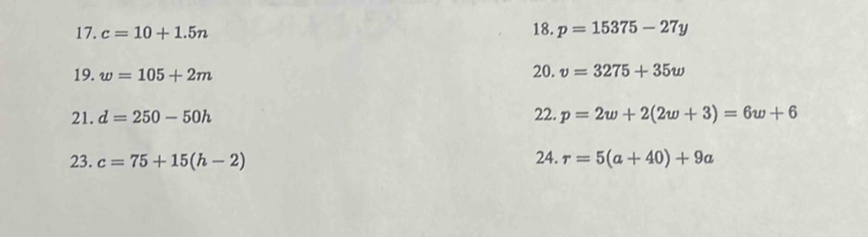 c=10+1.5n 18. p=15375-27y
19. w=105+2m
20. v=3275+35w
21. d=250-50h 22. p=2w+2(2w+3)=6w+6
23. c=75+15(h-2) 24. r=5(a+40)+9a