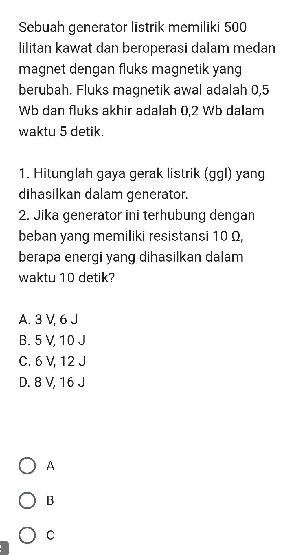 Sebuah generator listrik memiliki 500
lilitan kawat dan beroperasi dalam medan
magnet dengan fluks magnetik yang
berubah. Fluks magnetik awal adalah 0,5
Wb dan fluks akhir adalah 0,2 Wb dalam
waktu 5 detik.
1. Hitunglah gaya gerak listrik (ggl) yang
dihasilkan dalam generator.
2. Jika generator ini terhubung dengan
beban yang memiliki resistansi 10 Ω,
berapa energi yang dihasilkan dalam
waktu 10 detik?
A. 3 V, 6 J
B. 5 V, 10 J
C. 6 V, 12 J
D. 8 V, 16 J
A
B
C