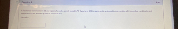 A mechanical pescil costs $5.25 and a pack of wooden pencils costs $3.75. If you have $20 to spend, write an inequality representing all the possible combinations of 
mentanical (x) and wooden (y) pencils you could buy. 
Inequality: _