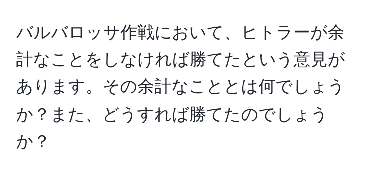 バルバロッサ作戦において、ヒトラーが余計なことをしなければ勝てたという意見があります。その余計なこととは何でしょうか？また、どうすれば勝てたのでしょうか？