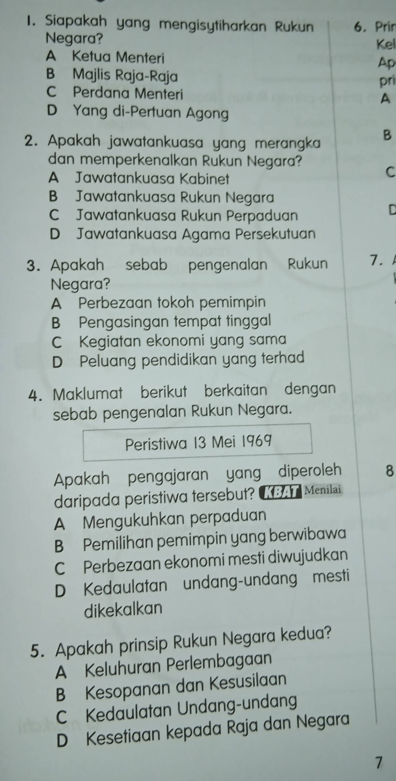 Siapakah yang mengisytiharkan Rukun 6. Prir
Negara?
Kel
A Ketua Menteri Ap
B Majlis Raja-Raja
pri
C Perdana Menteri
A
D Yang di-Pertuan Agong
2. Apakah jawatankuasa yang merangka
B
dan memperkenalkan Rukun Negara?
A Jawatankuasa Kabinet
C
B Jawatankuasa Rukun Negara
C Jawatankuasa Rukun Perpaduan
D
D Jawatankuasa Agama Persekutuan
3. Apakah sebab pengenalan Rukun 7.
Negara?
A Perbezaan tokoh pemimpin
B Pengasingan tempat tinggal
C Kegiatan ekonomi yang sama
D Peluang pendidikan yang terhad
4. Maklumat berikut berkaitan dengan
sebab pengenalan Rukun Negara.
Peristiwa 13 Mei 1969
Apakah pengajaran yang diperoleh
8
daripada peristiwa tersebut? Menilai
A Mengukuhkan perpaduan
B Pemilihan pemimpin yang berwibawa
C Perbezaan ekonomi mesti diwujudkan
D Kedaulatan undang-undang mesti
dikekalkan
5. Apakah prinsip Rukun Negara kedua?
A Keluhuran Perlembagaan
B Kesopanan dan Kesusilaan
C Kedaulatan Undang-undang
D Kesetiaan kepada Raja dan Negara
7