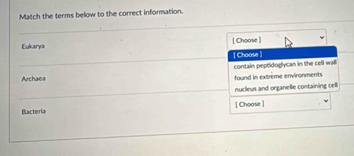 Match the terms below to the correct information.
Eukarya [ Choose ]
[ Choose ]
contain peptidoglycan in the cell wall
Archaea
found in extreme environments
nucleus and organelle containing cell
Bacteria [ Choose ]