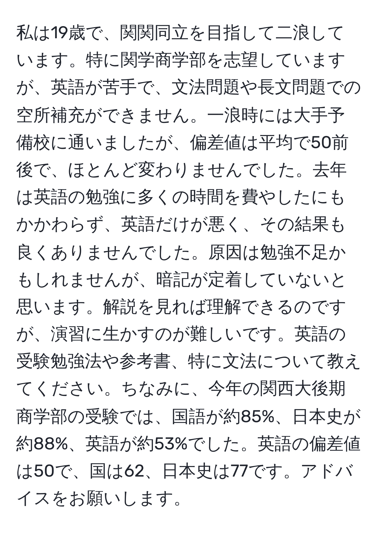 私は19歳で、関関同立を目指して二浪しています。特に関学商学部を志望していますが、英語が苦手で、文法問題や長文問題での空所補充ができません。一浪時には大手予備校に通いましたが、偏差値は平均で50前後で、ほとんど変わりませんでした。去年は英語の勉強に多くの時間を費やしたにもかかわらず、英語だけが悪く、その結果も良くありませんでした。原因は勉強不足かもしれませんが、暗記が定着していないと思います。解説を見れば理解できるのですが、演習に生かすのが難しいです。英語の受験勉強法や参考書、特に文法について教えてください。ちなみに、今年の関西大後期商学部の受験では、国語が約85%、日本史が約88%、英語が約53%でした。英語の偏差値は50で、国は62、日本史は77です。アドバイスをお願いします。