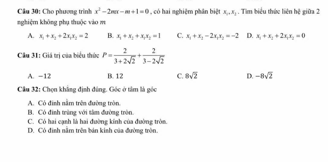 Cho phương trình x^2-2mx-m+1=0 , có hai nghiệm phân biệt x_1, x_2. Tìm biểu thức liên hệ giữa 2
nghiệm không phụ thuộc vào m
A. x_1+x_2+2x_1x_2=2 B. x_1+x_2+x_1x_2=1 C. x_1+x_2-2x_1x_2=-2 D. x_1+x_2+2x_1x_2=0
Câu 31: Giá trị của biểu thức P= 2/3+2sqrt(2) + 2/3-2sqrt(2) 
A. -12 B. 12 C. 8sqrt(2) D. -8sqrt(2)
Câu 32: Chọn khăng định đúng. Góc ở tâm là góc
A. Có đinh nằm trên đường tròn.
B. Có đỉnh trùng với tâm đường tròn.
C. Có hai cạnh là hai đường kính của đường tròn.
D. Có đính nằm trên bán kính của đường tròn.