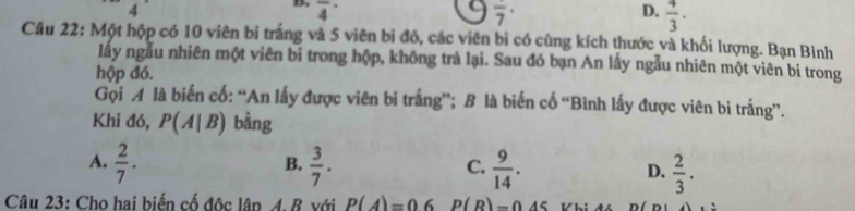 overline 4^((·) D. frac 4)3·
overline 7^((·)
Câu 22: Một hộp có 10 viên bi trắng và 5 viên bi đỏ, các viên bi có cùng kích thước và khối lượng. Bạn Bình
lấy ngẫu nhiên một viên bi trong hộp, không trả lại. Sau đó bạn An lấy ngẫu nhiên một viên bi trong
hộp đó.
Gọi A là biến cố: “An lấy được viên bi trắng”; B là biến cố “Bình lấy được viên bi trắng”.
Khi đó, P(A|B) bàng
B.
A. frac 2)7.  3/7 .  9/14 . D.  2/3 . 
C.
Câu 23: Cho hai biến cố độc lập A. B với P(A)=0.6 P(R)=0.45