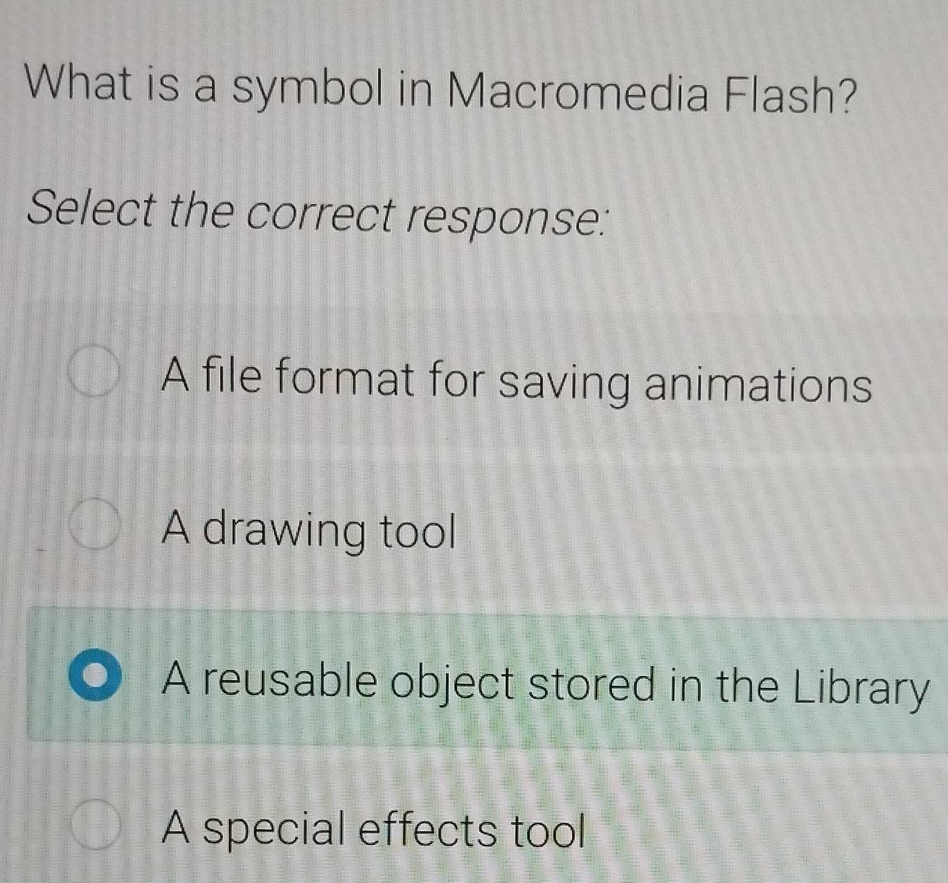 What is a symbol in Macromedia Flash?
Select the correct response:
A file format for saving animations
A drawing tool
A reusable object stored in the Library
A special effects tool