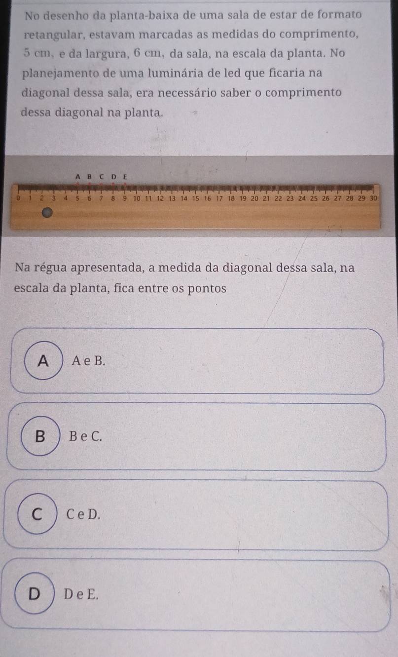 No desenho da planta-baixa de uma sala de estar de formato
retangular, estavam marcadas as medidas do comprimento,
5 cm, e da largura, 6 cm, da sala, na escala da planta. No
planejamento de uma luminária de led que ficaria na
diagonal dessa sala, era necessário saber o comprimento
dessa diagonal na planta.
Na régua apresentada, a medida da diagonal dessa sala, na
escala da planta, fica entre os pontos
A  A e B.
B )B e C.
C ) C e D.
D ) D e E.