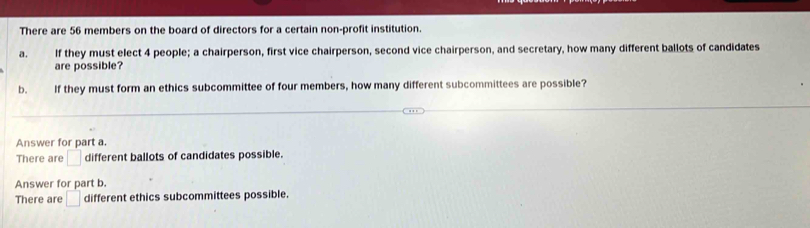 There are 56 members on the board of directors for a certain non-profit institution. 
a. If they must elect 4 people; a chairperson, first vice chairperson, second vice chairperson, and secretary, how many different ballots of candidates 
are possible? 
b. If they must form an ethics subcommittee of four members, how many different subcommittees are possible? 
Answer for part a. 
There are □ different ballots of candidates possible. 
Answer for part b. 
There are □ different ethics subcommittees possible.