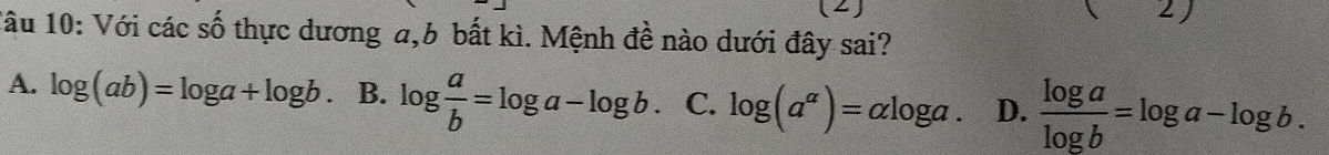 (2)
J 
1âu 10: Với các số thực dương a,b bất kì. Mệnh đề nào dưới đây sai?
A. log (ab)=log a+log b. B. log  a/b =log a-log b C. log (a^(alpha))=alpha log a. D.  log a/log b =log a-log b.