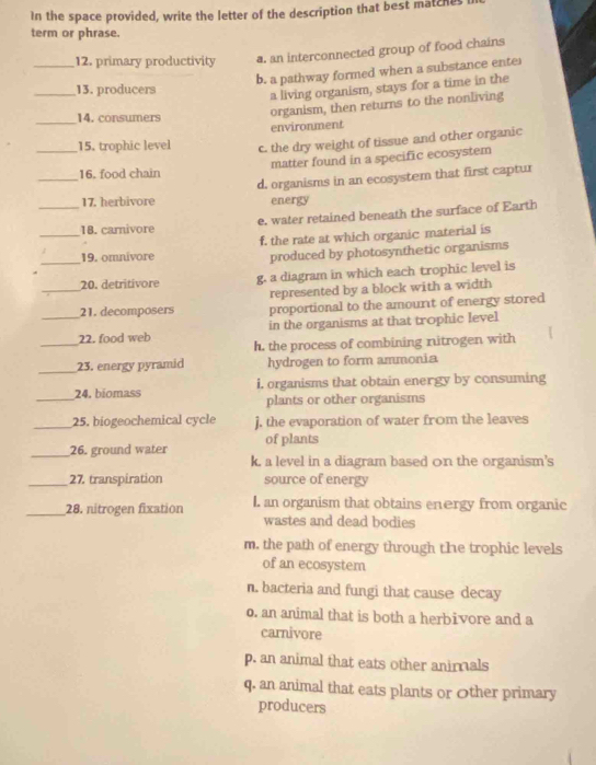 In the space provided, write the letter of the description that best matches
term or phrase.
_12. primary productivity a. an interconnected group of food chains
b. a pathway formed when a substance enter
_13. producers
a living organism, stays for a time in the
_14. consumers
organism, then returns to the nonliving
environment
_15. trophic level c. the dry weight of tissue and other organic
matter found in a specific ecosystem
_16. food chain
d. organisms in an ecosystem that first captur
17. herbivore energy
__18. carnivore e. water retained beneath the surface of Earth
_
19. omnivore f. the rate at which organic material is
produced by photosynthetic organisms
_
20. detritivore g. a diagram in which each trophic level is
represented by a block with a width
_
21. decomposers proportional to the amount of energy stored
in the organisms at that trophic level
_22. food web h. the process of combining nitrogen with
_23. energy pyramid hydrogen to form ammonia
_24. biomass i, organisms that obtain energy by consuming
plants or other organisms
_25. biogeochemical cycle j, the evaporation of water from the leaves
_26. ground water of plants
k. a level in a diagram based on the organism's
_27. transpiration source of energy
_28. nitrogen fixation L. an organism that obtains energy from organic
wastes and dead bodies
m. the path of energy through the trophic levels
of an ecosystem
n. bacteria and fungi that cause decay
o. an animal that is both a herbivore and a
carnivore
p. an animal that eats other anirnals
q. an animal that eats plants or Other primary
producers