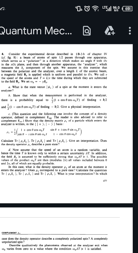 a
Quantum Mec...
4. Consider the experimental device described in §B-2-b of chapter IV
(cf. fig. 8) : a beam of atoms of spin 1/2 passes through one apparatus,
which serves as a “polarizer” in a direction which makes an angle θ with O
in the xOz plane, and then through another apparatus, the “analyzer”, which
measures the S. component of the spin. We assume in this exercise that
between the polarizer and the analyzer, over a length L of the atomic beam,
a magnetic field B_0 is applied which is uniform and parallel to Ox. We call r
the speed of the atoms and T=L/v the time during which they are submitted
to the field B_0. We set omega _0=-gamma B_0.
a. What is the state vector |downarrow _1> of a spin at the moment it enters the
analyzer ?
6. Show that when the measurement is performed in the analyzer,
there is a probability equal to  1/2 (1+cos θ cos omega _0T) of finding + h/2
and  1/2 (1-cos θ cos omega _0T) of finding - h/2. Give a physical interpretation.
c. (This question and the following one involve the concept of a density
operator,defined in complement E_101° The reader is also advised to refer to
complement E_1v+) Show that the density matrix ρ, of a particle which enters the
analyzer is written, in the  |+>,|-> basis :
rho _1= 1/2 beginpmatrix 1+cos θ cos omega _0T&sin θ +icos θ sin omega _0T sin θ -icos θ sin omega _0I&1)
Calculate Tr rho _1S_x ,Tr rho _1S_y and Tr rho _1S_2. Give an interpretation. Does
the density operatorρ describe a pure state ?
d Now assume that the speed of an atom is a random variable, and
hence the time T is known only to within a certain uncertainty 4T. In addition,
the field B_0 is assumed to be sufficiently strong that omega _0△ T>1.. The possible
values of the product omega _0T are then (modulus 2π) all values included between 0
and 2π, all of which are equally probable.
In this case, what is the density operator rho _2 of an atom at the moment it
enters the analyzer? Does correspond to a pure case? Calculate the quantities
Tr rho ,S, ,Tr rho ,S, and Tr rho ,S,. What is your interpretation? In which
477
COMPLEMENT J.、
case does the density operator describe a completely polarized spin? A completely
unpolarized spin ?
Describe qualitatively the phenomena observed at the analyzer exit when
Q varies from zero to a value where the condition ω。4ア ⩾ 1 is satisfied.
D