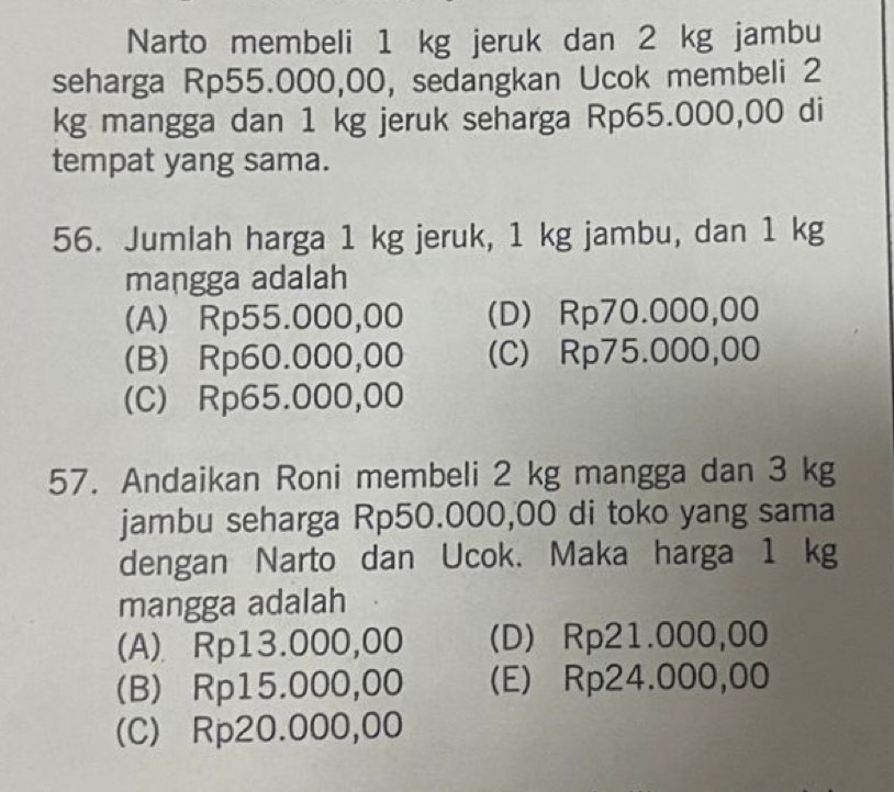 Narto membeli 1 kg jeruk dan 2 kg jambu
seharga Rp55.000,00, sedangkan Ucok membeli 2
kg mangga dan 1 kg jeruk seharga Rp65.000,00 di
tempat yang sama.
56. Jumlah harga 1 kg jeruk, 1 kg jambu, dan 1 kg
mangga adalah
(A) Rp55.000,00 (D) Rp70.000,00
(B) Rp60.000,00 (C) Rp75.000,00
(C) Rp65.000,00
57. Andaikan Roni membeli 2 kg mangga dan 3 kg
jambu seharga Rp50.000,00 di toko yang sama
dengan Narto dan Ucok. Maka harga 1 kg
mangga adalah
(A) Rp13.000,00 (D) Rp21.000,00
(B) Rp15.000,00 (E) Rp24.000,00
(C) Rp20.000,00