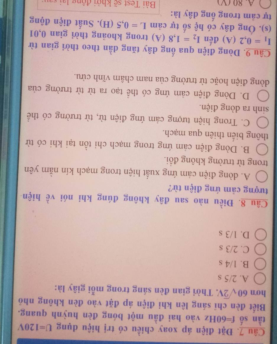Đặt điện áp xoay chiều có trị hiệu dụng U=120V
tàn số f=60Hz vào hai đầu một bóng đèn huỳnh quang.
Biết đèn chỉ sáng lên khi điện áp đặt vào đèn không nhó
hơn 60sqrt(2)V. 7. Thời gian đèn sáng trong mỗi giây là:
A. 2/5 s
B. 1/4 s
C. 2/3 s
D. 1/3 s
Câu 8. Điều nào sau đây không đúng khi nói về hiện
tượng cảm ứng điện từ?
A. dòng điện cảm ứng xuất hiện trong mạch kín nằm yên
trong từ trường không đồi.
B. Dòng điện cảm ứng trong mạch chỉ tồn tại khi có từ
thông biến thiên qua mạch.
C. Trong hiện tượng cảm ứng điện từ, từ trường có thể
sinh ra dòng điện.
D. Dòng điện cảm ứng có thể tạo ra từ từ trường của
dòng điện hoặc từ trường của nam châm vĩnh cửu.
Câu 9. Dòng điện qua ống dây tăng dần theo thời gian từ
I_1=0,2(A) đến I_2=1,8(A). trong khoảng thời gian 0,01
(s). Ông dây có hệ số tự cảm L=0,5(H). Suất điện động
tự cảm trong ống dây là:
A. 80 (V) Bài Test sẽ khởi động lại sau