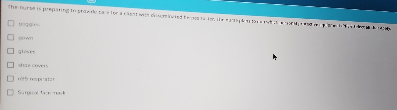 The nurse is preparing to provide care for a client with disseminated herpes zoster. The nurse plans to don which personal protective equipment (PPE)? Select all that apply.
goggles
gown
gloves
shoe covers
n95 respirator
Surgical face mask