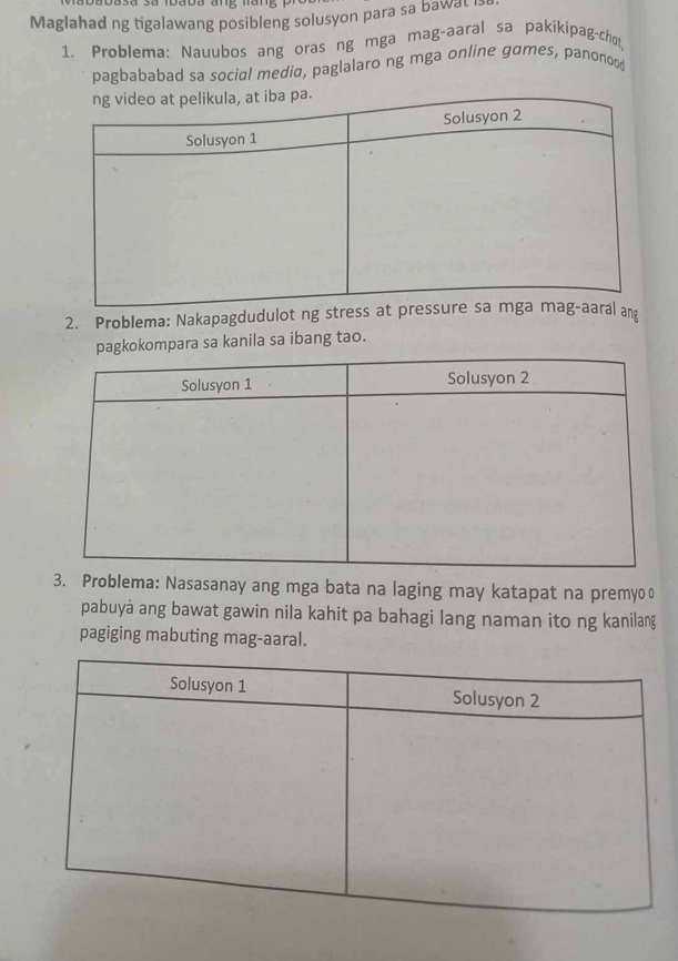 Maglahad ng tigalawang posibleng solusyon para sa bawat i: 
1. Problema: Nauubos ang oras ng mga mag-aaral sa pakikípag-cho 
pagbababad sa social mediα, paglalaro ng mga online games, panonoo 
2. Problema: Nakapagdudulot ng sng 
para sa kanila sa ibang tao. 
3. Problema: Nasasanay ang mga bata na laging may katapat na premyo o 
pabuyá ang bawat gawin nila kahit pa bahagi lang naman ito ng kanilang 
pagiging mabuting mag-aaral.