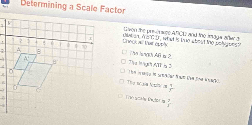 Try it Determining a Scale Factor
Given the pre-image ABCD and the image after a
dilation, A'B'C'D' , what is true about the polygons?
Check all that apply.
The length AB is 2.
The length A'B'
is 3
The image is smaller than the pre-image.
The scale factor is  3/2 
-7
The scale factor is
-3
-8
 2/3 